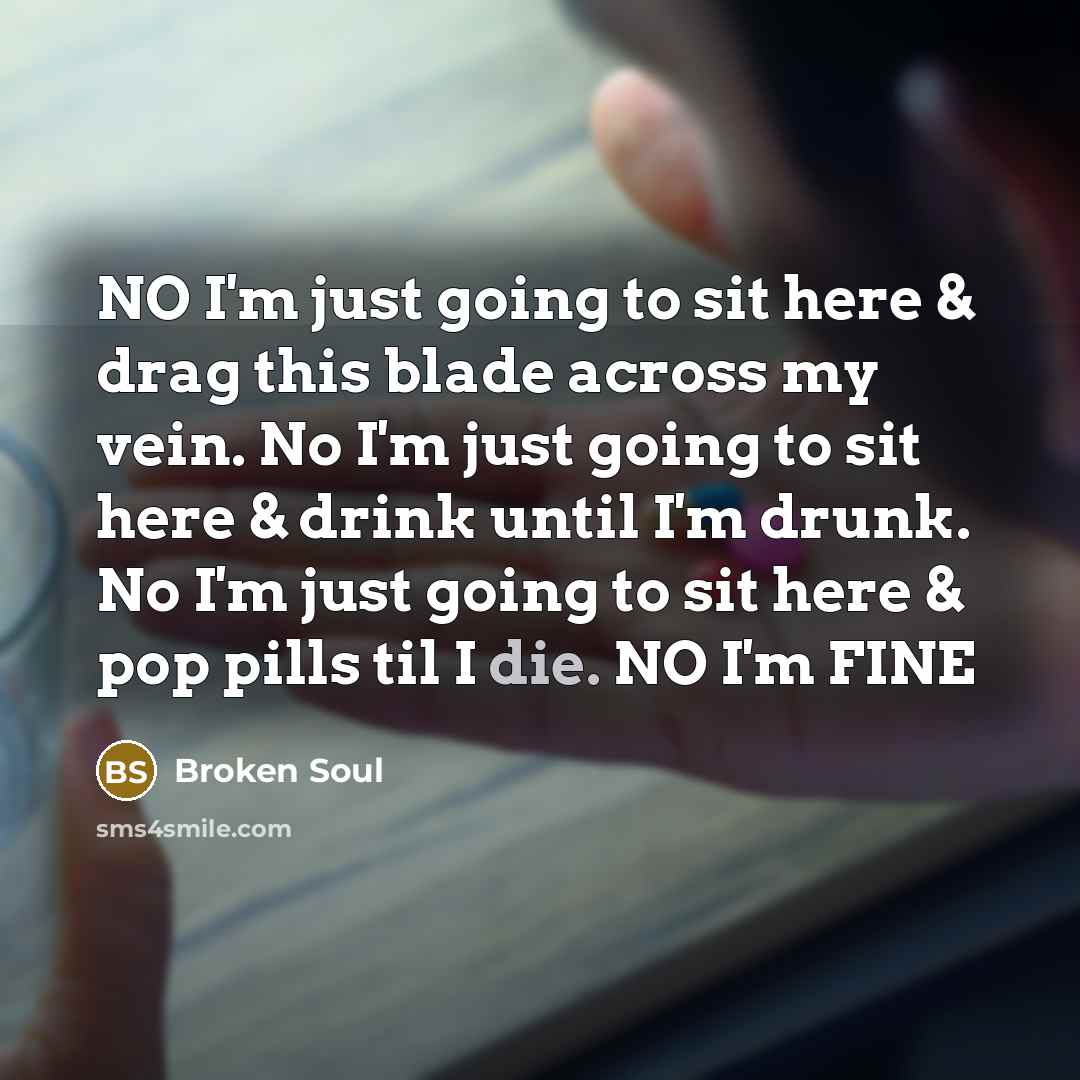 “NO I'm just going to sit here & drag this blade across my vein. No I'm just going to sit here & drink until I'm drunk. No I'm just going to sit here & pop pills til I die. NO I'm FINE” quote by Broken Soul