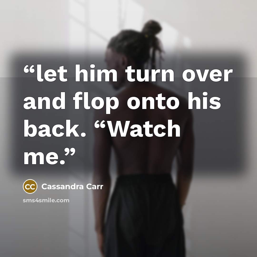 “let him turn over and flop onto his back. “Watch me.” quote by Cassandra Carr