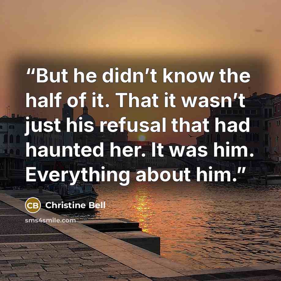 “But he didn’t know the half of it. That it wasn’t just his refusal that had haunted her. It was him. Everything about him.” quote by Christine Bell
