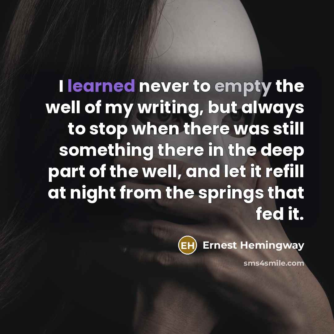 “I learned never to empty the well of my writing, but always to stop when there was still something there in the deep part of the well, and let it refill at night from the springs that fed it.” quote by Ernest Hemingway