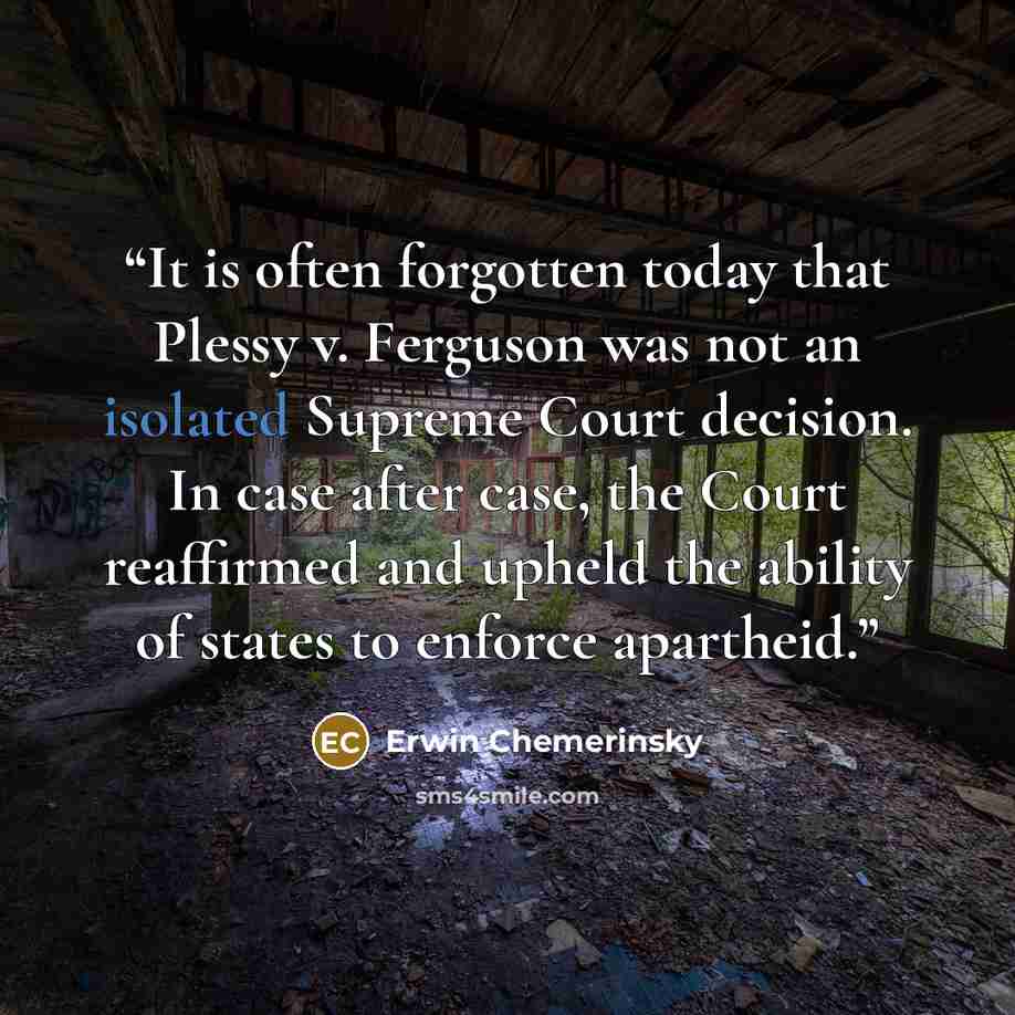 “It is often forgotten today that Plessy v. Ferguson was not an isolated Supreme Court decision. In case after case, the Court reaffirmed and upheld the ability of states to enforce apartheid.” quote by Erwin Chemerinsky