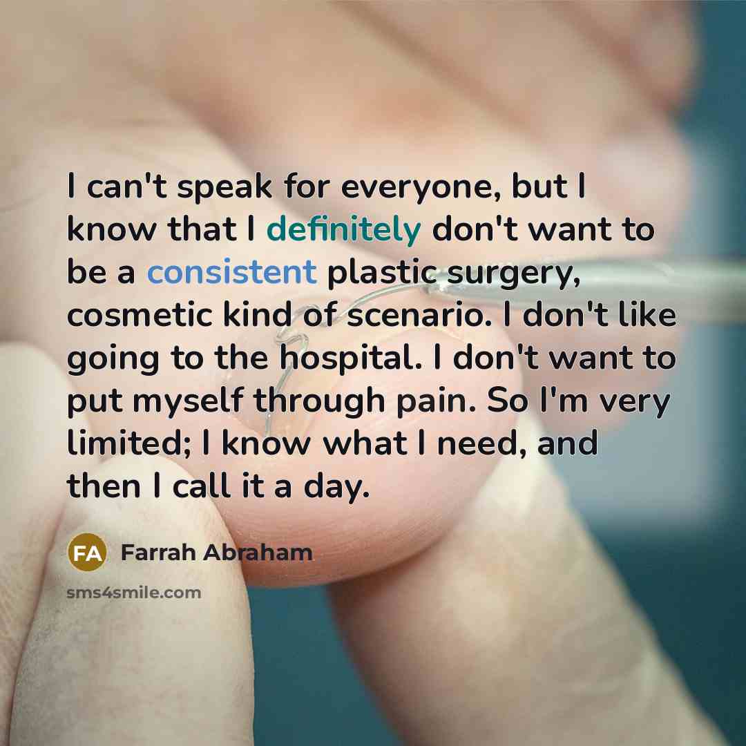 “I can't speak for everyone, but I know that I definitely don't want to be a consistent plastic surgery, cosmetic kind of scenario. I don't like going to the hospital. I don't want to put myself through pain. So I'm very limited; I know what I need, and then I call it a day.” quote by Farrah Abraham
