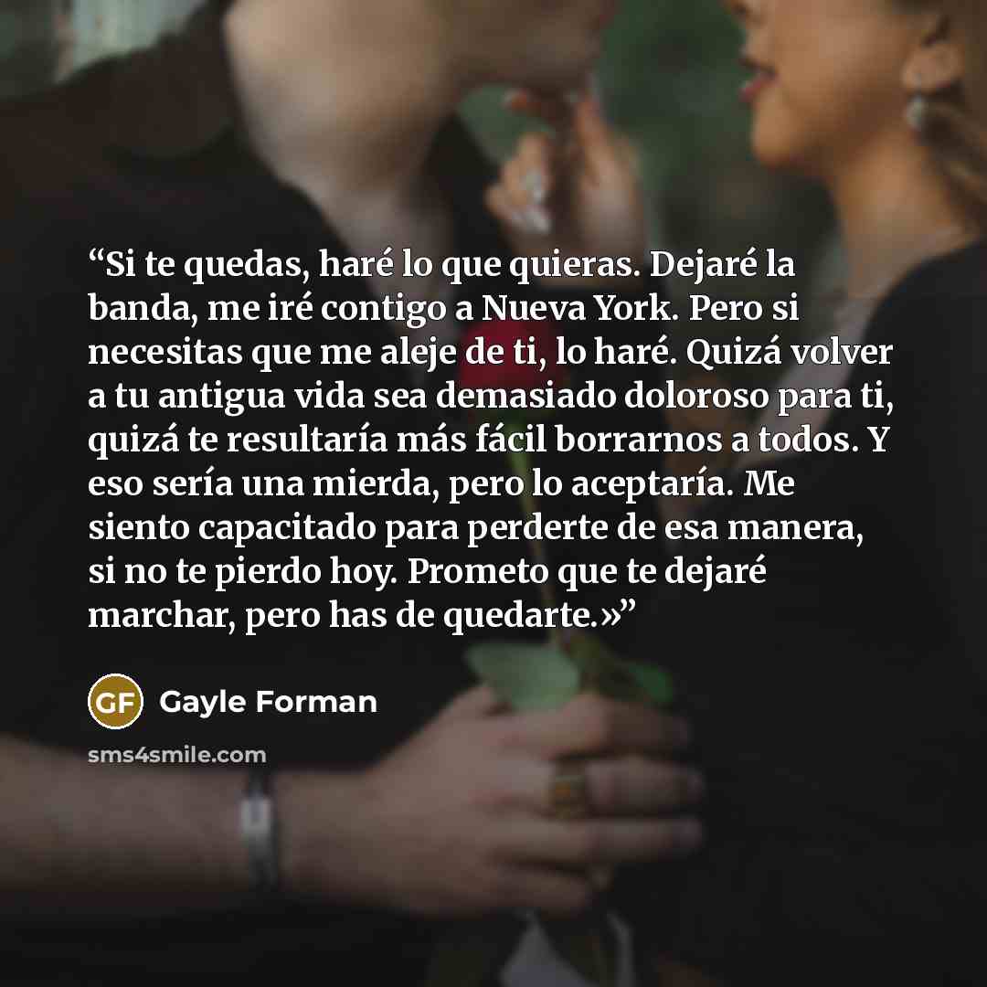 “Si te quedas, haré lo que quieras. Dejaré la banda, me iré contigo a Nueva York. Pero si necesitas que me aleje de ti, lo haré. Quizá volver a tu antigua vida sea demasiado doloroso para ti, quizá te resultaría más fácil borrarnos a todos. Y eso sería una mierda, pero lo aceptaría. Me siento…” quote by Gayle Forman
