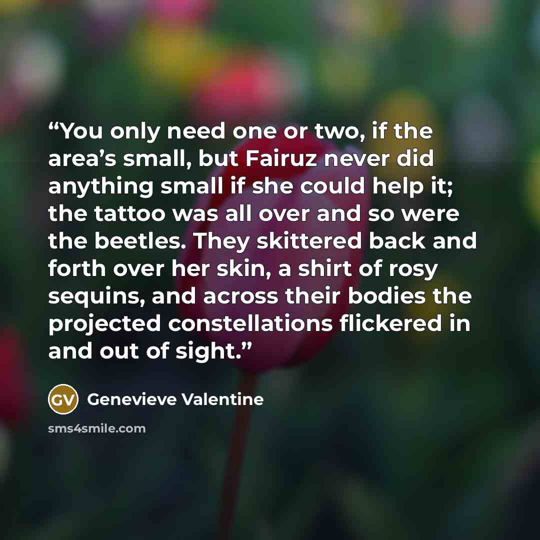 “You only need one or two, if the area’s small, but Fairuz never did anything small if she could help it; the tattoo was all over and so were the beetles. They skittered back and forth over her skin, a shirt of rosy sequins, and across their bodies the projected constellations flickered in and out…” quote by Genevieve Valentine
