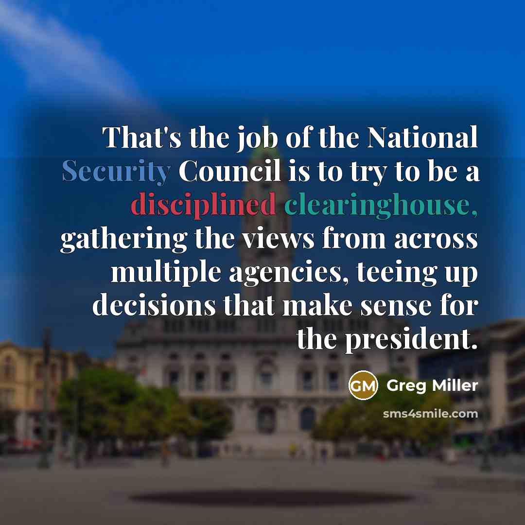 “That's the job of the National Security Council is to try to be a disciplined clearinghouse, gathering the views from across multiple agencies, teeing up decisions that make sense for the president.” quote by Greg Miller