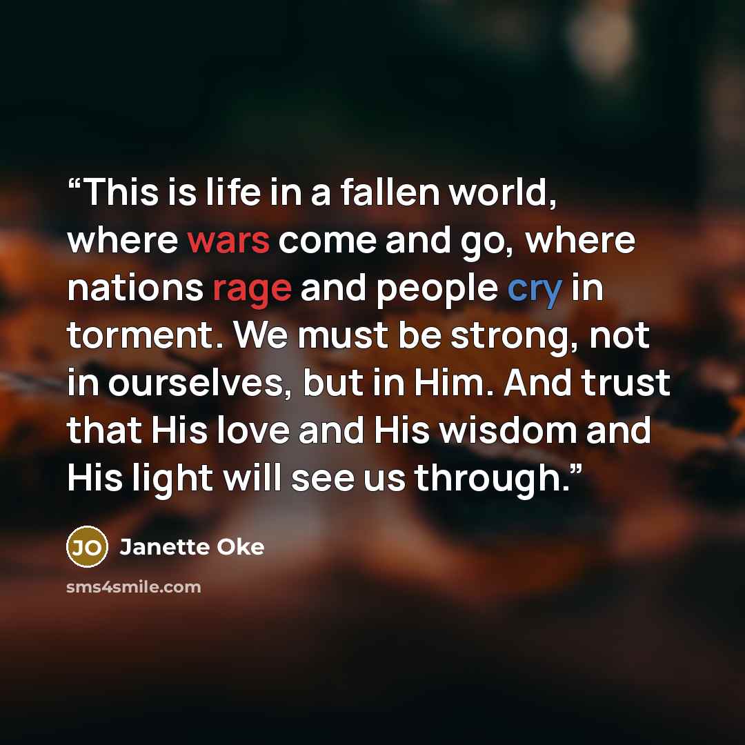 “This is life in a fallen world, where wars come and go, where nations rage and people cry in torment. We must be strong, not in ourselves, but in Him. And trust that His love and His wisdom and His light will see us through.” quote by Janette Oke