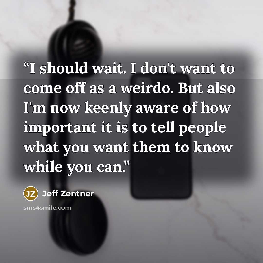 “I should wait. I don't want to come off as a weirdo. But also I'm now keenly aware of how important it is to tell people what you want them to know while you can.” quote by Jeff Zentner