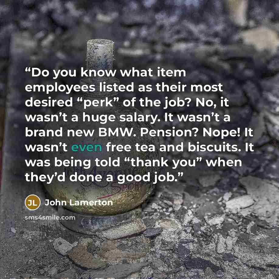 “Do you know what item employees listed as their most desired “perk” of the job? No, it wasn’t a huge salary. It wasn’t a brand new BMW. Pension? Nope! It wasn’t even free tea and biscuits. It was being told “thank you” when they’d done a good job.” quote by John Lamerton