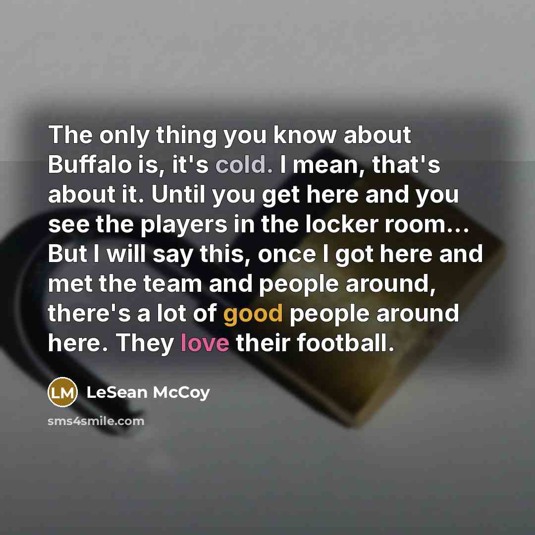“The only thing you know about Buffalo is, it's cold. I mean, that's about it. Until you get here and you see the players in the locker room... But I will say this, once I got here and met the team and people around, there's a lot of good people around here. They love their football.” quote by LeSean McCoy