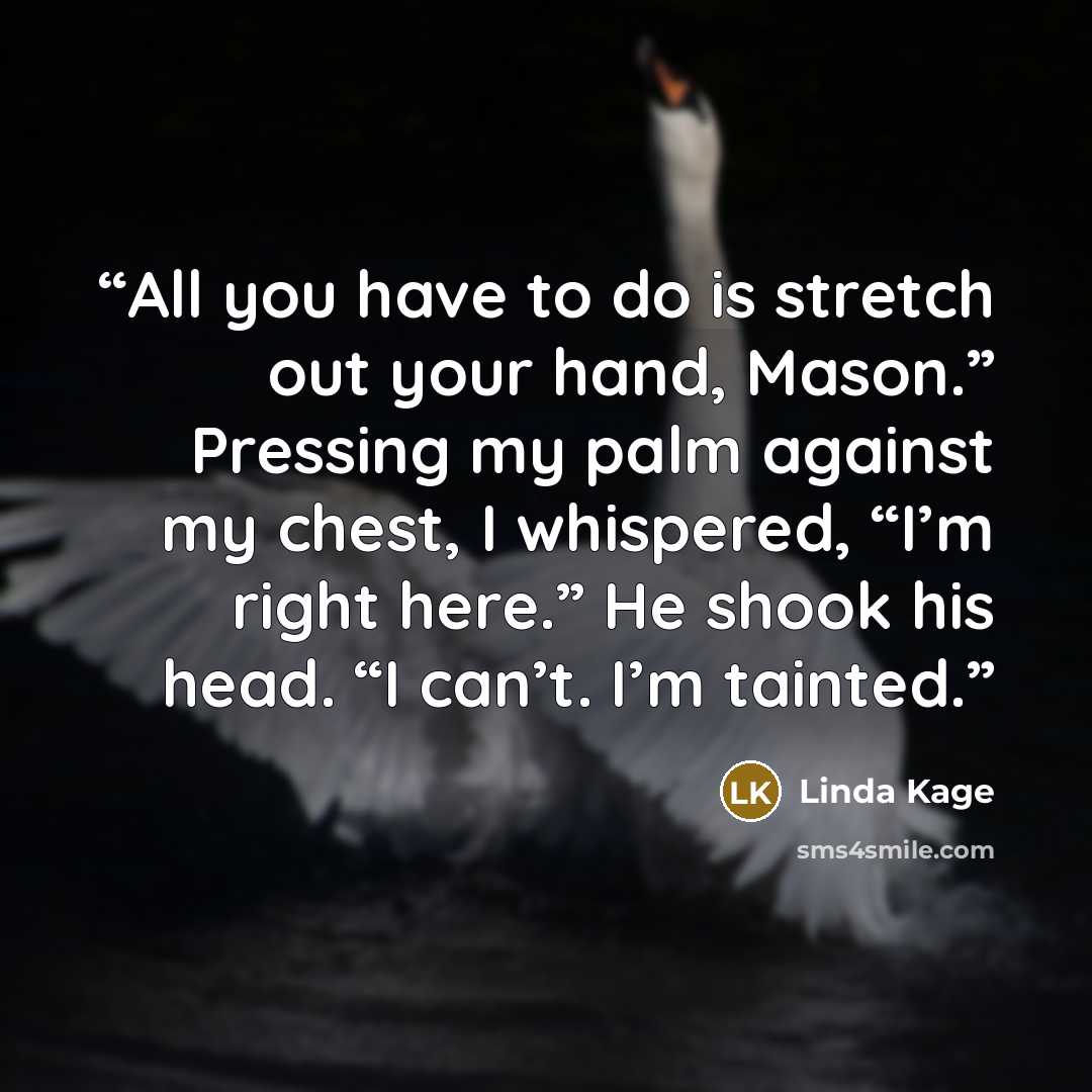 “All you have to do is stretch out your hand, Mason.” Pressing my palm against my chest, I whispered, “I’m right here.” He shook his head. “I can’t. I’m tainted.” quote by Linda Kage