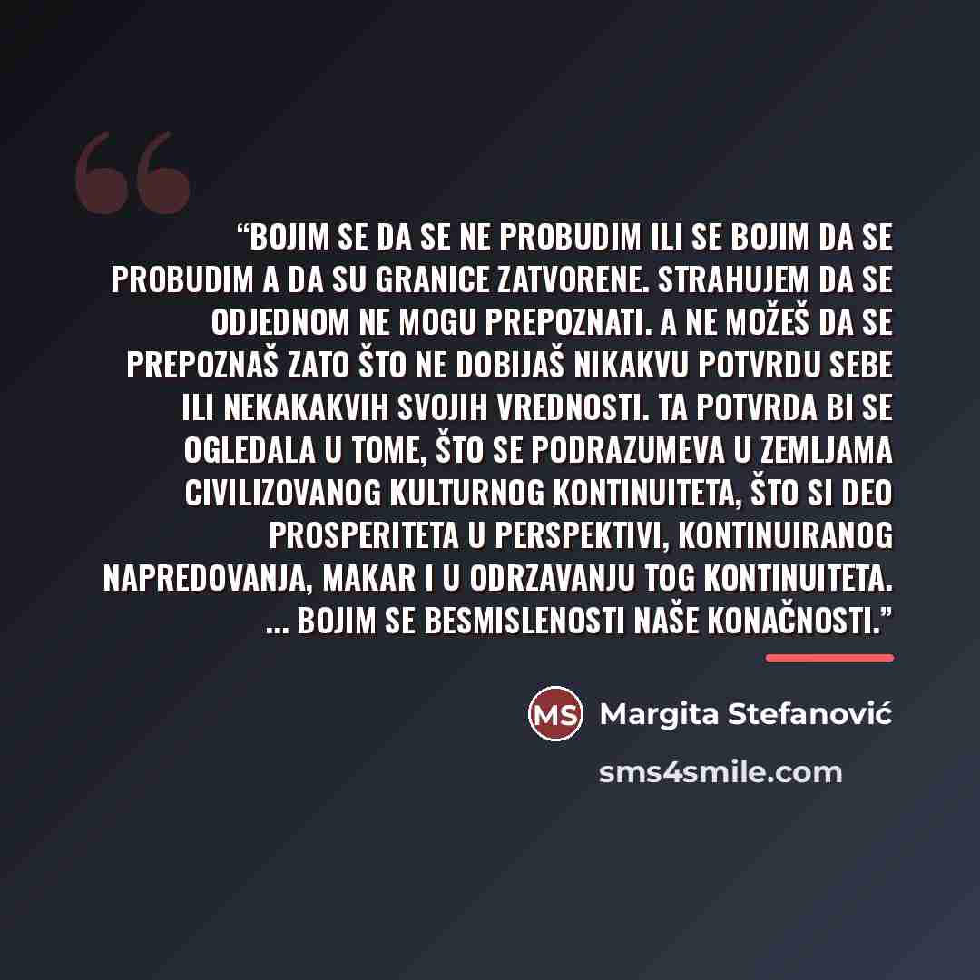 “Bojim se da se ne probudim ili se bojim da se probudim a da su granice zatvorene. Strahujem da se odjednom ne mogu prepoznati. A ne možeš da se prepoznaš zato što ne dobijaš nikakvu potvrdu sebe ili nekakakvih svojih vrednosti. Ta potvrda bi se ogledala u tome, što se podrazumeva u zemljama…” quote by Margita Stefanović
