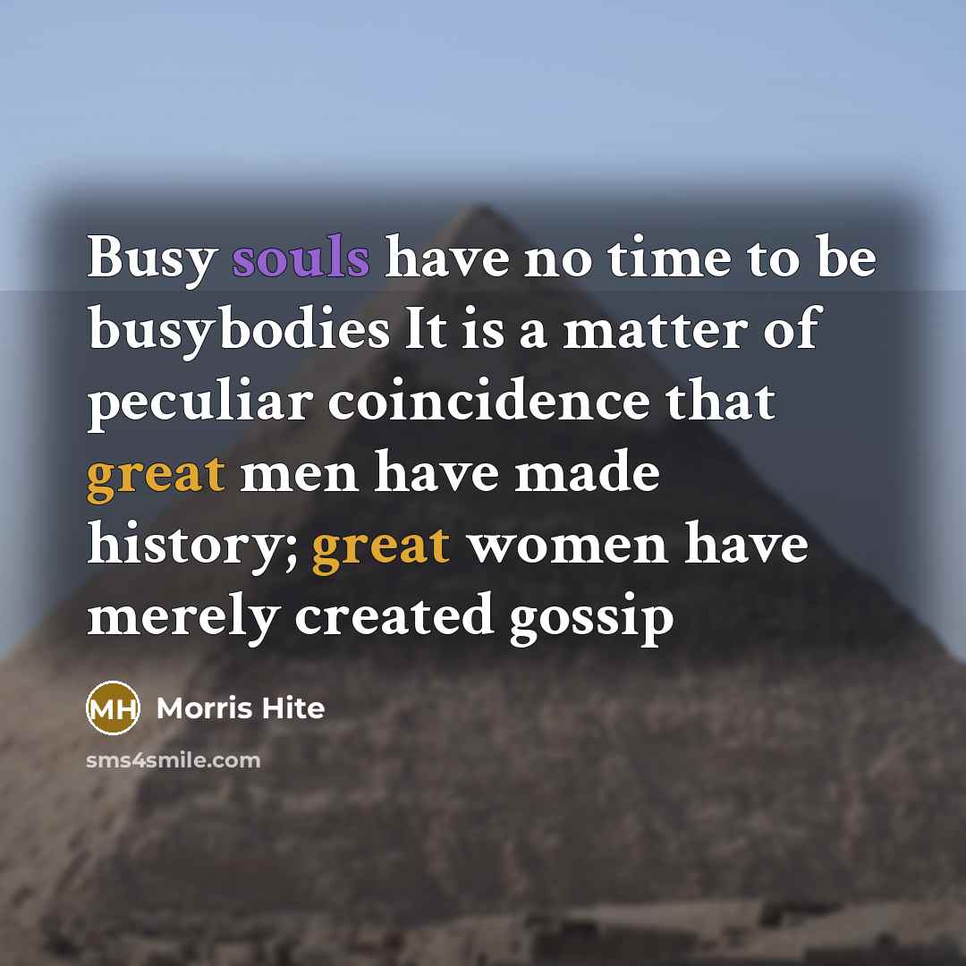 “Busy souls have no time to be busybodies It is a matter of peculiar coincidence that great men have made history; great women have merely created gossip” quote by Morris Hite