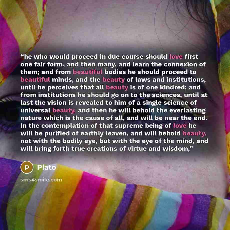 “he who would proceed in due course should love first one fair form, and then many, and learn the connexion of them; and from beautiful bodies he should proceed to beautiful minds, and the beauty of laws and institutions, until he perceives that all beauty is of one kindred; and from institutions…” quote by Plato