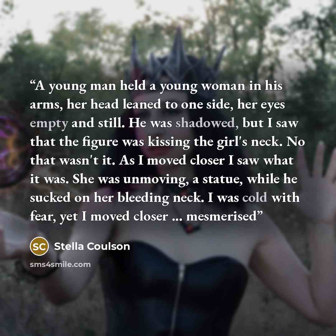 “A young man held a young woman in his arms, her head leaned to one side, her eyes empty and still. He was shadowed, but I saw that the figure was kissing the girl's neck. No that wasn't it. As I moved closer I saw what it was. She was unmoving, a statue, while he sucked on her bleeding neck. I was…” quote by Stella Coulson