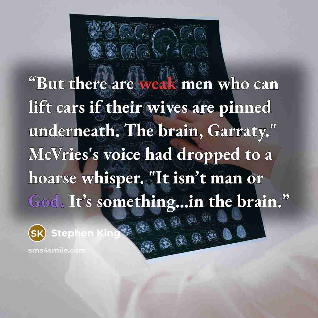 “But there are weak men who can lift cars if their wives are pinned underneath. The brain, Garraty." McVries's voice had dropped to a hoarse whisper. "It isn’t man or God. It’s something...in the brain.” quote by Stephen King