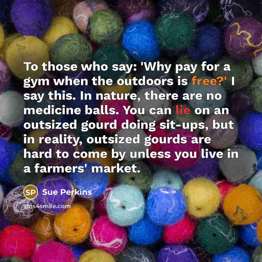 “To those who say: 'Why pay for a gym when the outdoors is free?' I say this. In nature, there are no medicine balls. You can lie on an outsized gourd doing sit-ups, but in reality, outsized gourds are hard to come by unless you live in a farmers' market.” quote by Sue Perkins