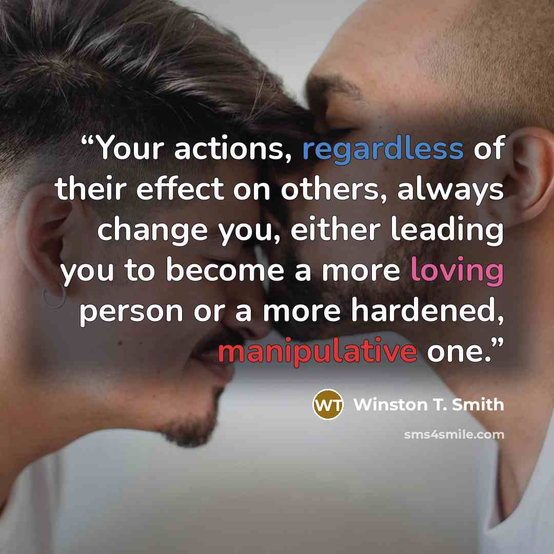 “Your actions, regardless of their effect on others, always change you, either leading you to become a more loving person or a more hardened, manipulative one.” quote by Winston T. Smith