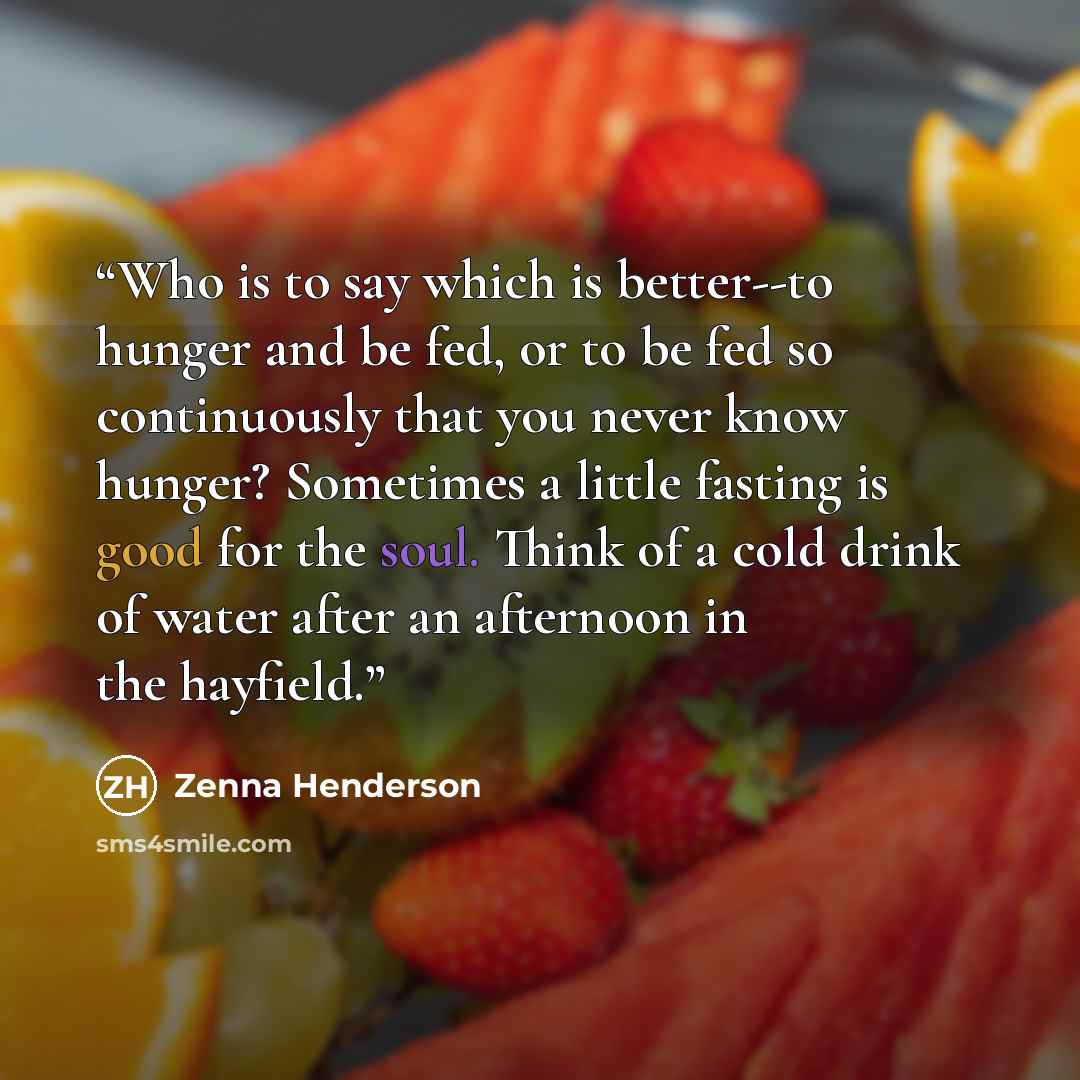 “Who is to say which is better--to hunger and be fed, or to be fed so continuously that you never know hunger? Sometimes a little fasting is good for the soul. Think of a cold drink of water after an afternoon in the hayfield.” quote by Zenna Henderson