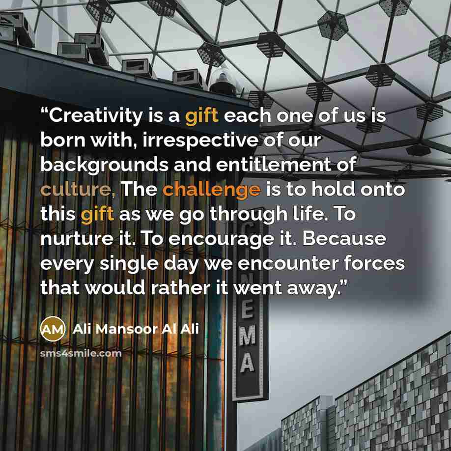 “Creativity is a gift each one of us is born with, irrespective of our backgrounds and entitlement of culture, The challenge is to hold onto this gift as we go through life. To nurture it. To encourage it. Because every single day we encounter forces that would rather it went away.” quote by Ali Mansoor Al Ali