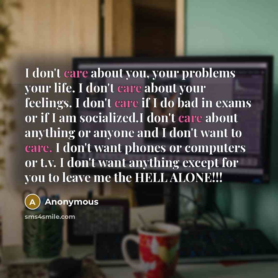 “I don't care about you, your problems your life. I don't care about your feelings. I don't care if I do bad in exams or if I am socialized.I don't care about anything or anyone and I don't want to care. I don't want phones or computers or t.v. I don't want anything except for you to leave me the…” quote by Anonymous