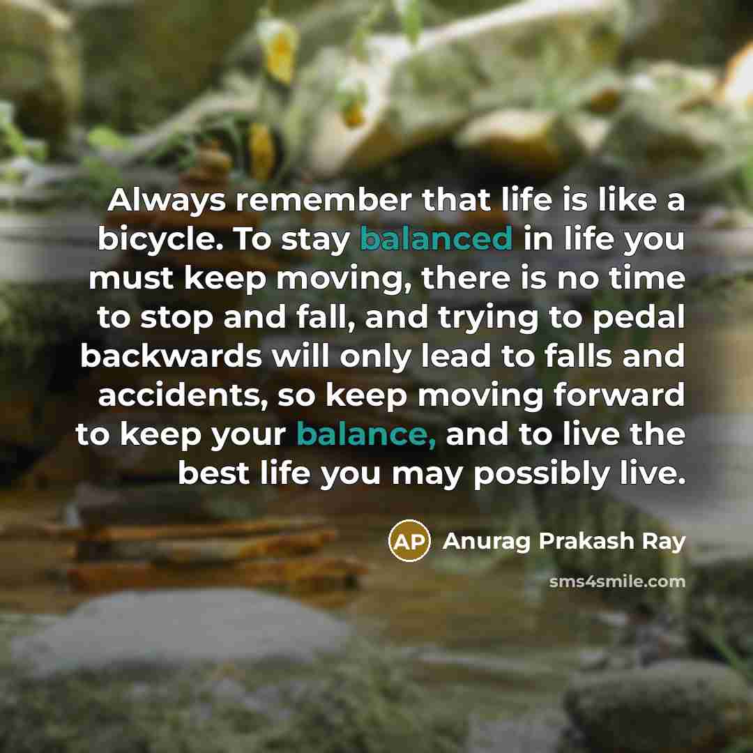 “Always remember that life is like a bicycle. To stay balanced in life you must keep moving, there is no time to stop and fall, and trying to pedal backwards will only lead to falls and accidents, so keep moving forward to keep your balance, and to live the best life you may possibly live.” quote by Anurag Prakash Ray