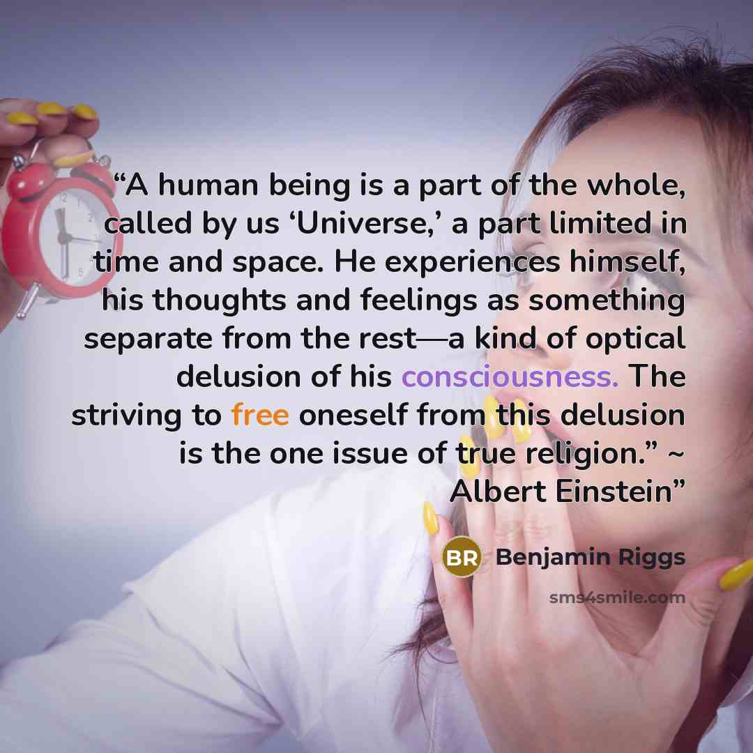 “A human being is a part of the whole, called by us ‘Universe,’ a part limited in time and space. He experiences himself, his thoughts and feelings as something separate from the rest—a kind of optical delusion of his consciousness. The striving to free oneself from this delusion is the one issue…” quote by Benjamin Riggs