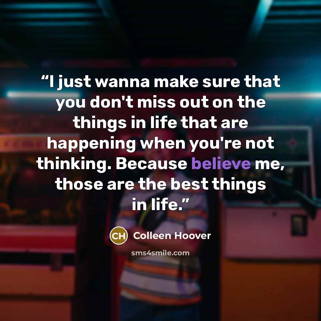 “I just wanna make sure that you don't miss out on the things in life that are happening when you're not thinking. Because believe me, those are the best things in life.” quote by Colleen Hoover
