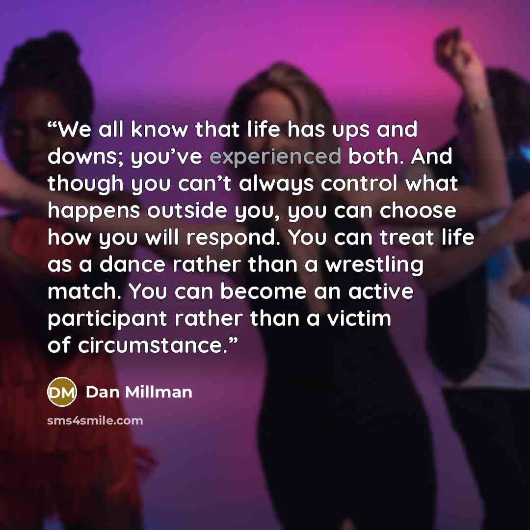 “We all know that life has ups and downs; you’ve experienced both. And though you can’t always control what happens outside you, you can choose how you will respond. You can treat life as a dance rather than a wrestling match. You can become an active participant rather than a victim of circumstance.” quote by Dan Millman