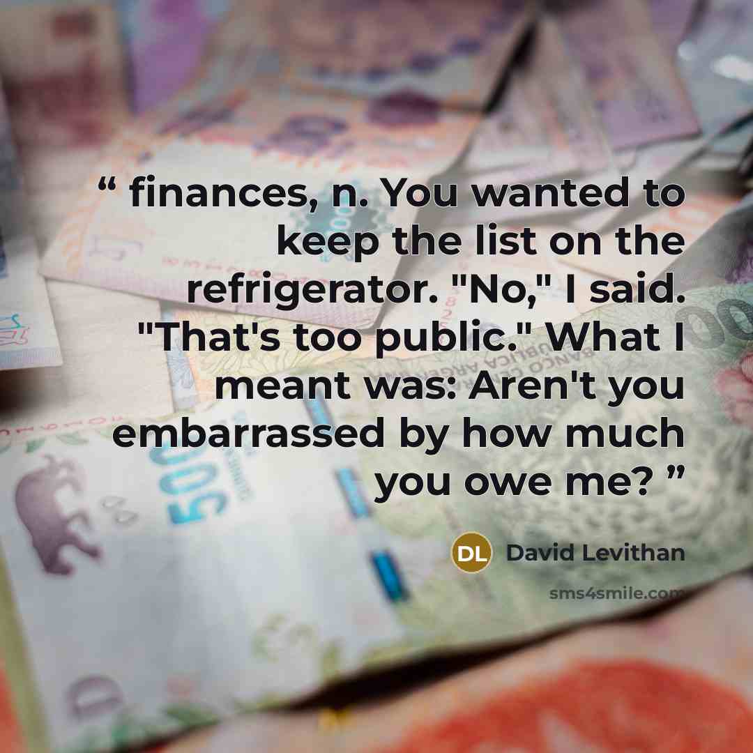 “finances, n. You wanted to keep the list on the refrigerator. "No," I said. "That's too public." What I meant was: Aren't you embarrassed by how much you owe me?” quote by David Levithan