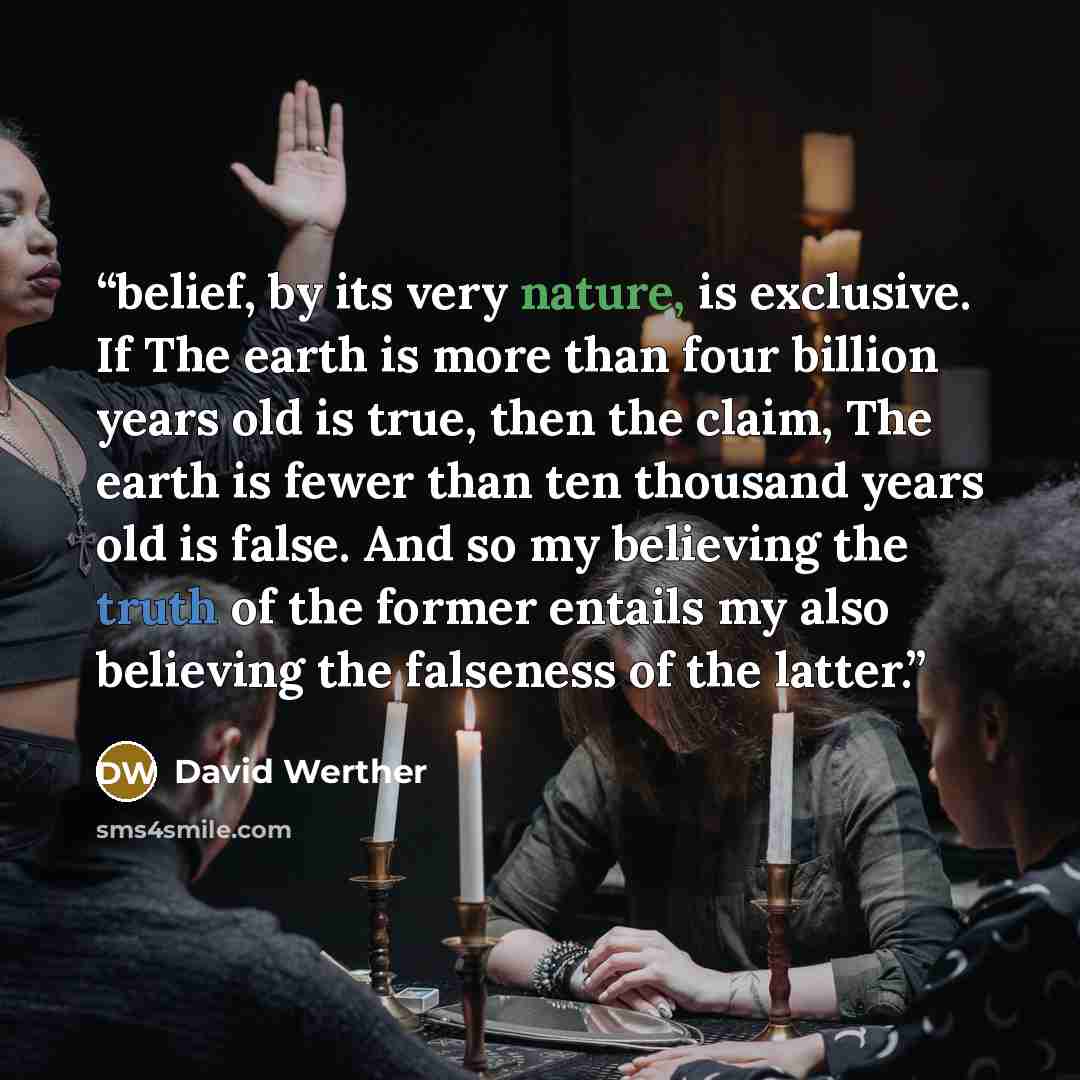 “belief, by its very nature, is exclusive. If The earth is more than four billion years old is true, then the claim, The earth is fewer than ten thousand years old is false. And so my believing the truth of the former entails my also believing the falseness of the latter.” quote by David Werther