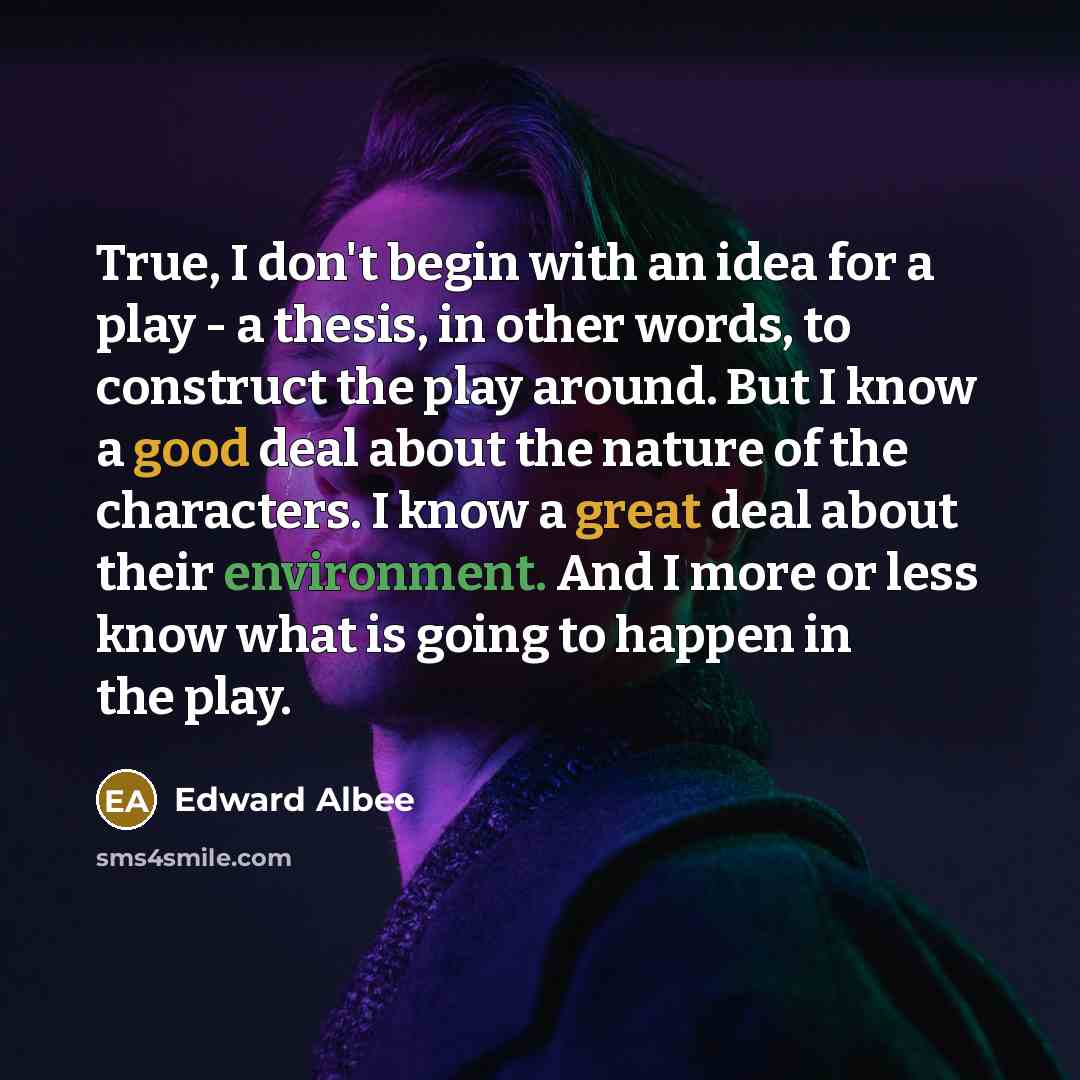 “True, I don't begin with an idea for a play - a thesis, in other words, to construct the play around. But I know a good deal about the nature of the characters. I know a great deal about their environment. And I more or less know what is going to happen in the play.” quote by Edward Albee