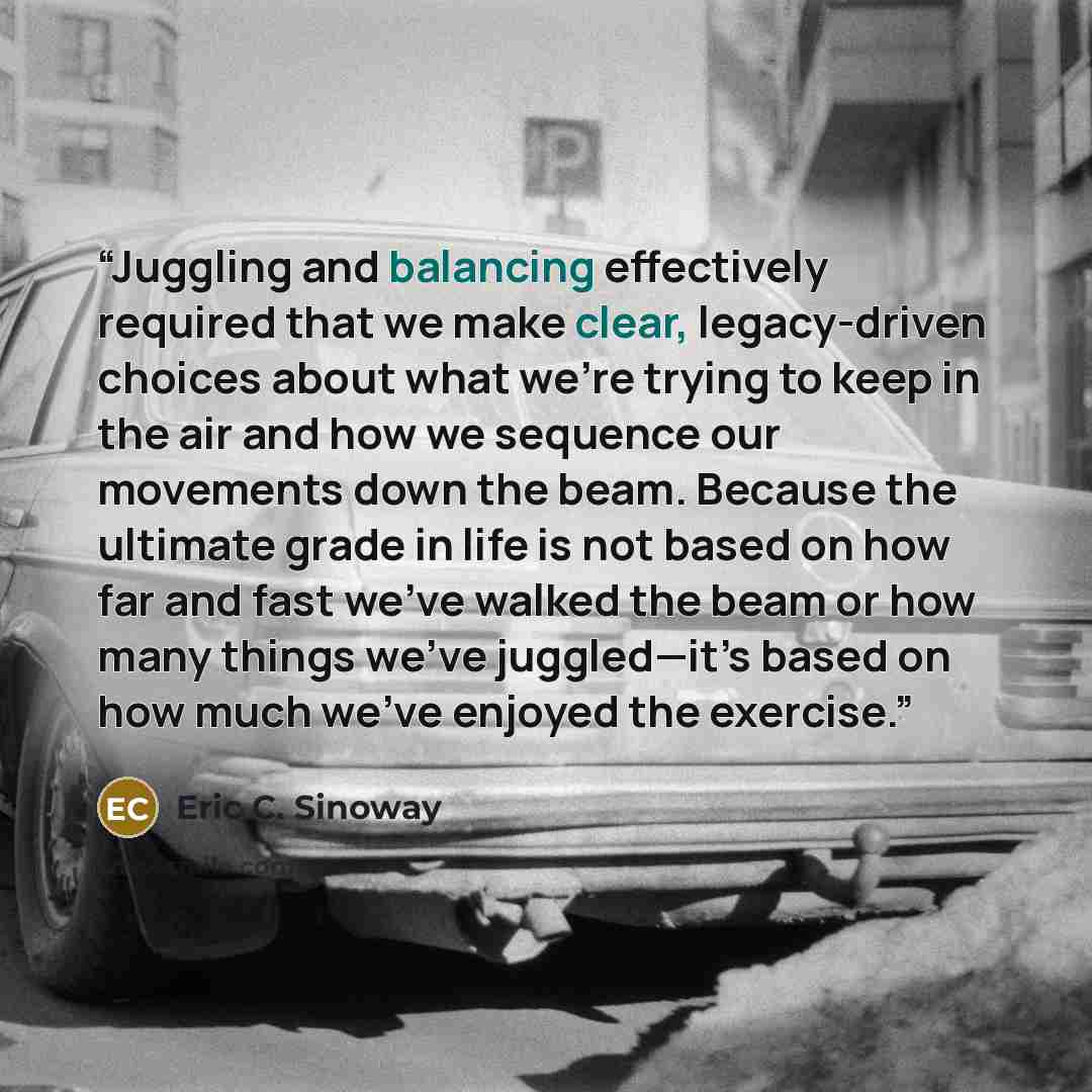 “Juggling and balancing effectively required that we make clear, legacy-driven choices about what we're trying to keep in the air and how we sequence our movements down the beam. Because the ultimate grade in life is not based on how far and fast we've walked the beam or how many things we’ve…” quote by Eric C. Sinoway