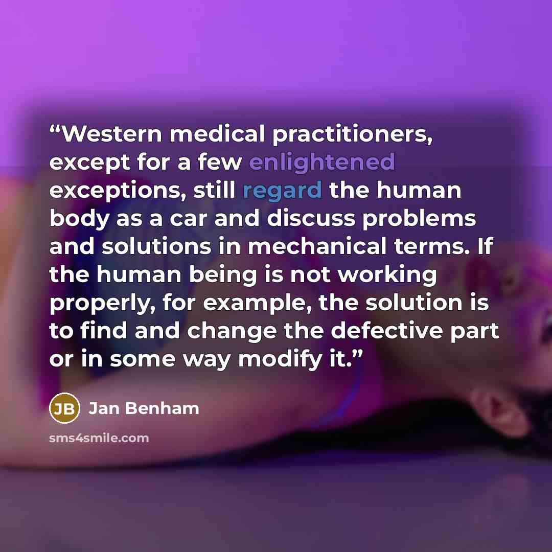 “Western medical practitioners, except for a few enlightened exceptions, still regard the human body as a car and discuss problems and solutions in mechanical terms. If the human being is not working properly, for example, the solution is to find and change the defective part or in some way modify…” quote by Jan Benham