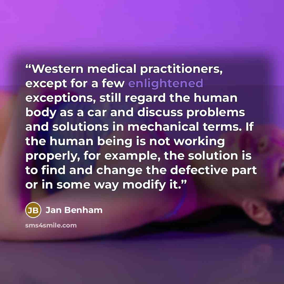 “Western medical practitioners, except for a few enlightened exceptions, still regard the human body as a car and discuss problems and solutions in mechanical terms. If the human being is not working properly, for example, the solution is to find and change the defective part or in some way modify…” quote by Jan Benham
