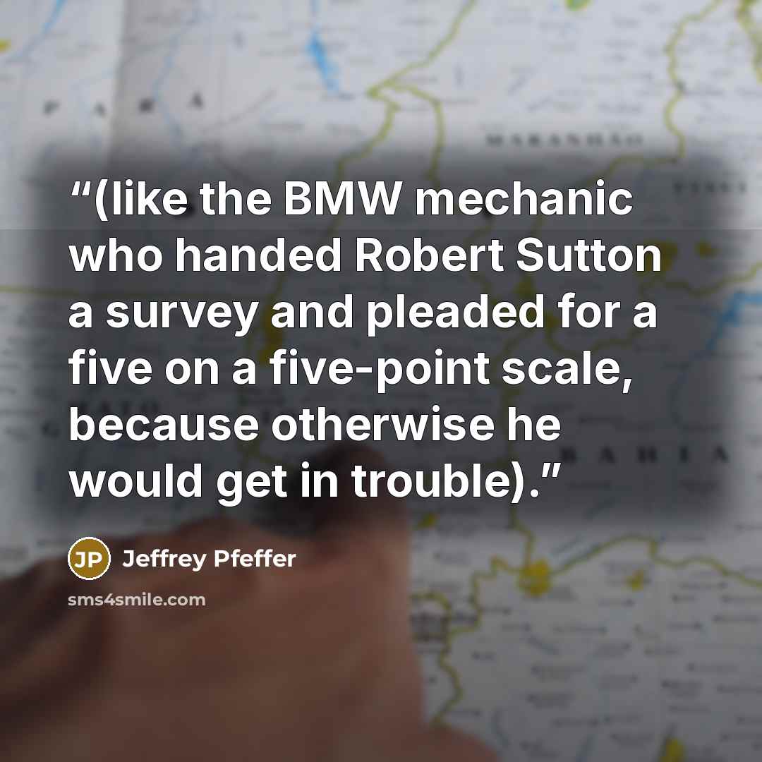 “(like the BMW mechanic who handed Robert Sutton a survey and pleaded for a five on a five-point scale, because otherwise he would get in trouble).” quote by Jeffrey Pfeffer