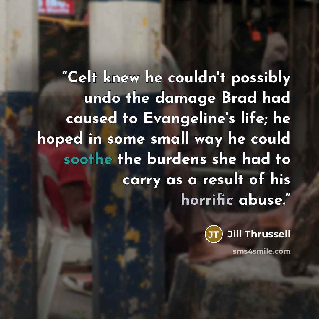 “Celt knew he couldn't possibly undo the damage Brad had caused to Evangeline's life; he hoped in some small way he could soothe the burdens she had to carry as a result of his horrific abuse.” quote by Jill Thrussell