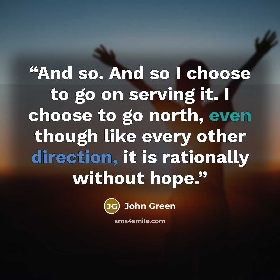 “And so. And so I choose to go on serving it. I choose to go north, even though like every other direction, it is rationally without hope.” quote by John Green