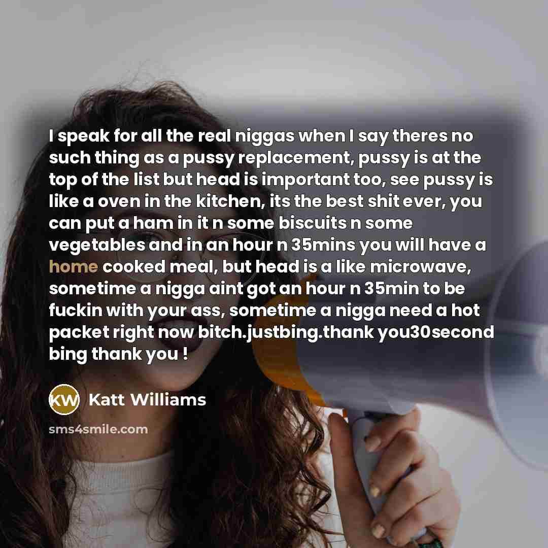 “I speak for all the real niggas when I say theres no such thing as a pussy replacement, pussy is at the top of the list but head is important too, see pussy is like a oven in the kitchen, its the best shit ever, you can put a ham in it n some biscuits n some vegetables and in an hour n 35mins you…” quote by Katt Williams