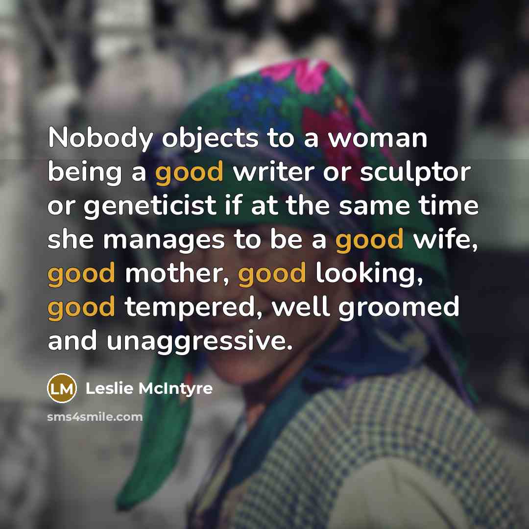 “Nobody objects to a woman being a good writer or sculptor or geneticist if at the same time she manages to be a good wife, good mother, good looking, good tempered, well groomed and unaggressive.” quote by Leslie McIntyre