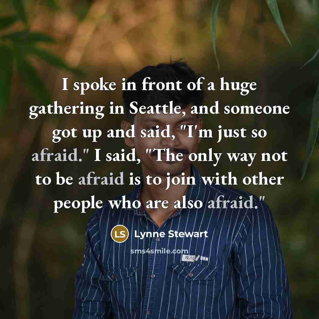 “I spoke in front of a huge gathering in Seattle, and someone got up and said, "I'm just so afraid." I said, "The only way not to be afraid is to join with other people who are also afraid."” quote by Lynne Stewart