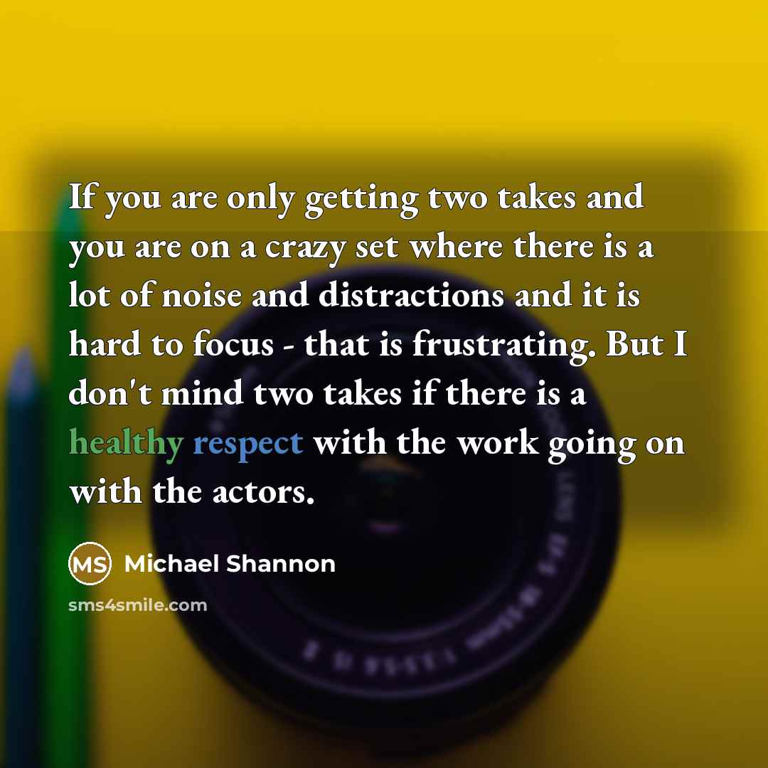 “If you are only getting two takes and you are on a crazy set where there is a lot of noise and distractions and it is hard to focus - that is frustrating. But I don't mind two takes if there is a healthy respect with the work going on with the actors.” quote by Michael Shannon