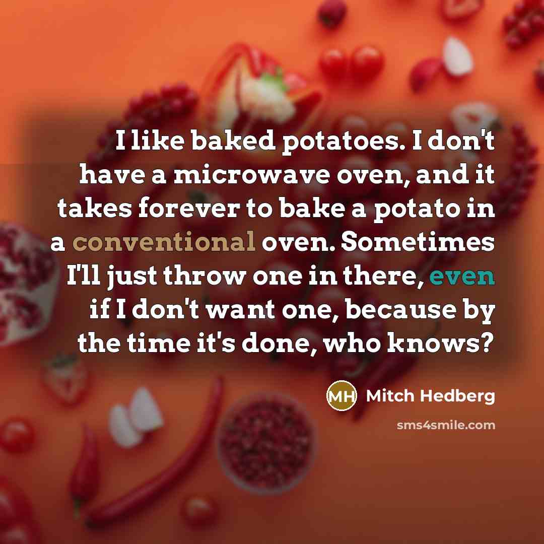 “I like baked potatoes. I don't have a microwave oven, and it takes forever to bake a potato in a conventional oven. Sometimes I'll just throw one in there, even if I don't want one, because by the time it's done, who knows?” quote by Mitch Hedberg
