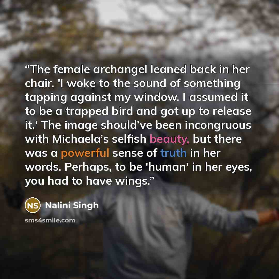 “The female archangel leaned back in her chair. 'I woke to the sound of something tapping against my window. I assumed it to be a trapped bird and got up to release it.' The image should’ve been incongruous with Michaela’s selfish beauty, but there was a powerful sense of truth in her words…” quote by Nalini Singh