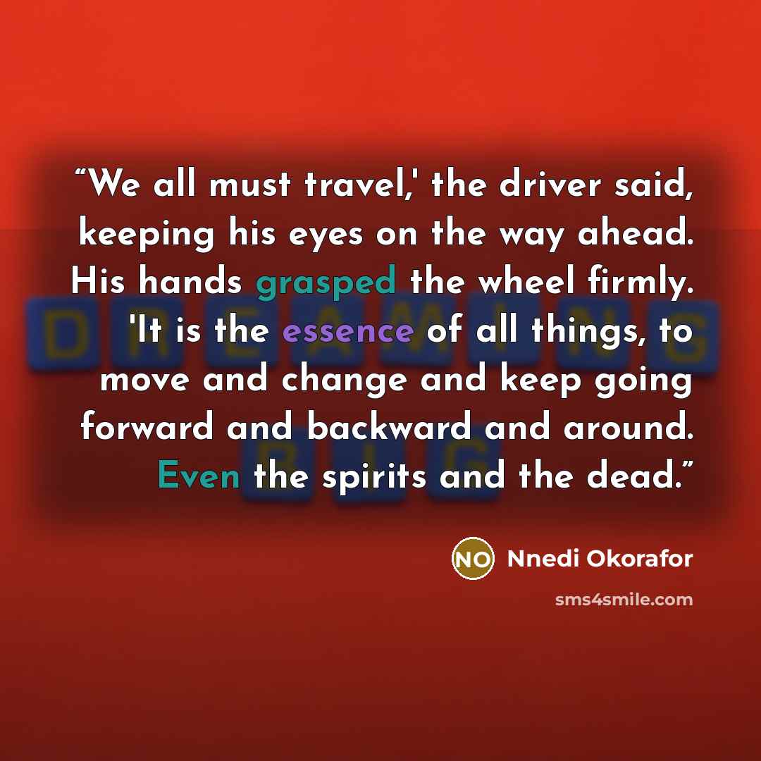 “We all must travel,' the driver said, keeping his eyes on the way ahead. His hands grasped the wheel firmly. 'It is the essence of all things, to move and change and keep going forward and backward and around. Even the spirits and the dead.” quote by Nnedi Okorafor