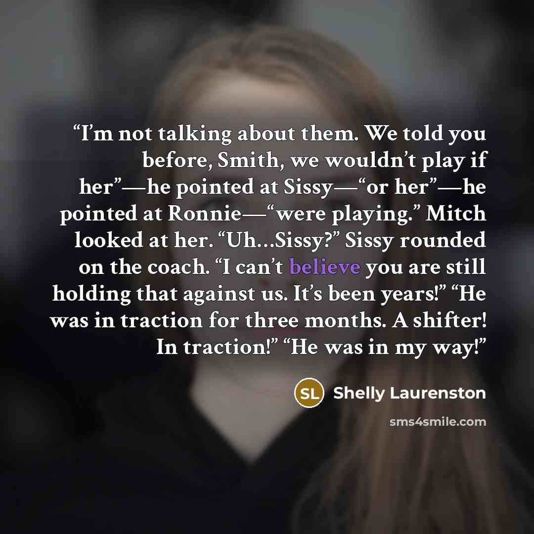 “I’m not talking about them. We told you before, Smith, we wouldn’t play if her”—he pointed at Sissy—“or her”—he pointed at Ronnie—“were playing.” Mitch looked at her. “Uh…Sissy?” Sissy rounded on the coach. “I can’t believe you are still holding that against us. It’s been years!” “He was in…” quote by Shelly Laurenston
