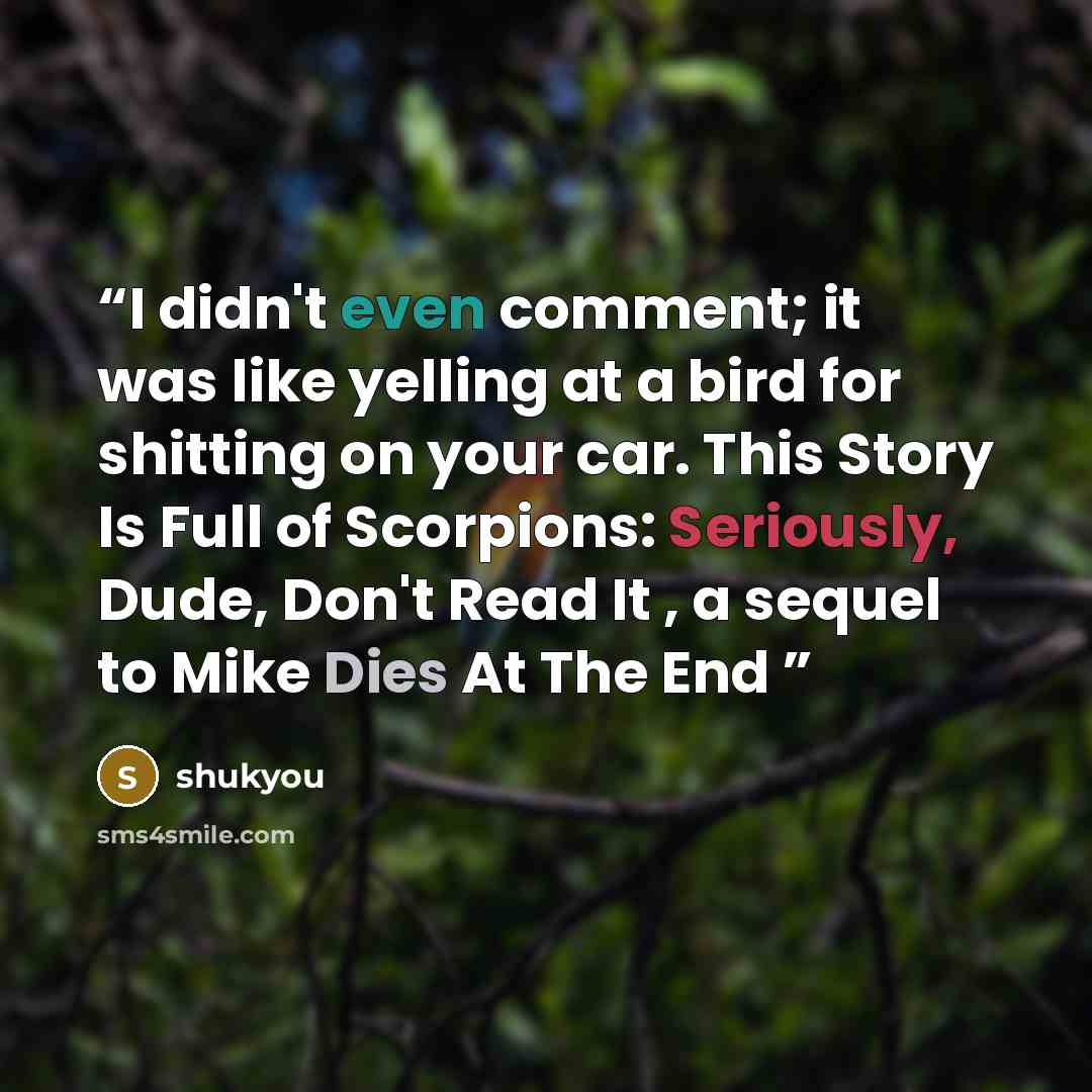 “I didn't even comment; it was like yelling at a bird for shitting on your car. This Story Is Full of Scorpions: Seriously, Dude, Don't Read It , a sequel to Mike Dies At The End” quote by shukyou