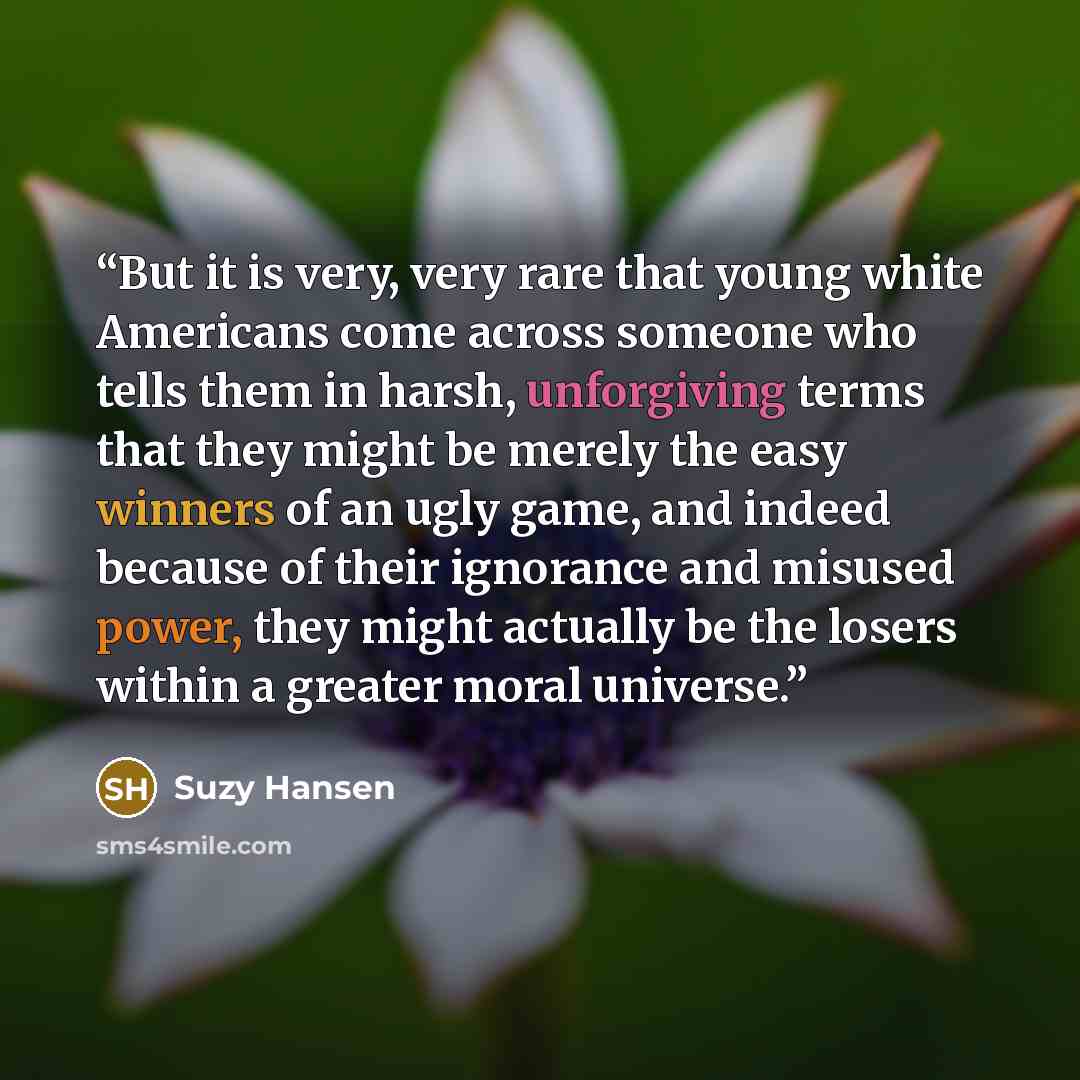 “But it is very, very rare that young white Americans come across someone who tells them in harsh, unforgiving terms that they might be merely the easy winners of an ugly game, and indeed because of their ignorance and misused power, they might actually be the losers within a greater moral universe.” quote by Suzy Hansen