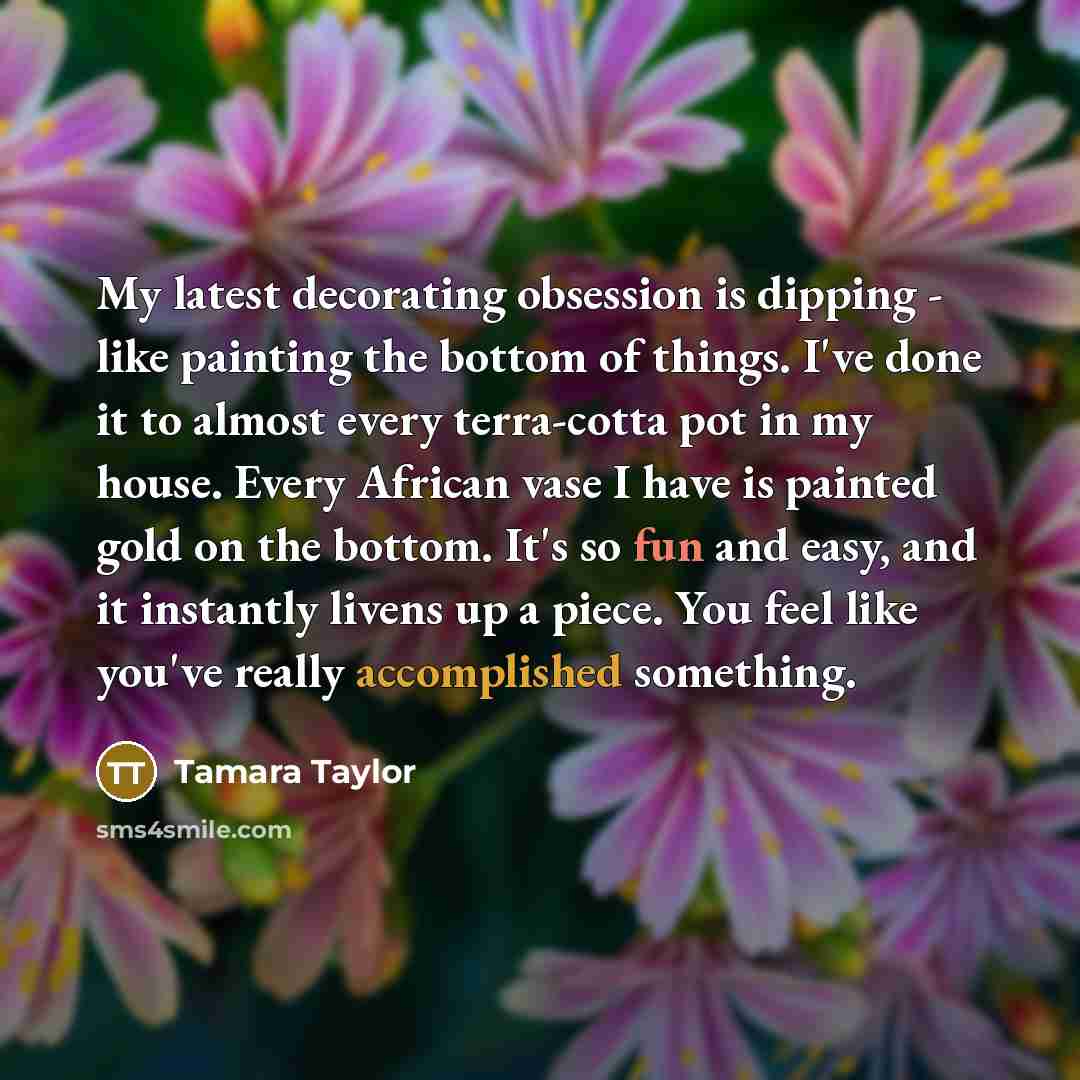 “My latest decorating obsession is dipping - like painting the bottom of things. I've done it to almost every terra-cotta pot in my house. Every African vase I have is painted gold on the bottom. It's so fun and easy, and it instantly livens up a piece. You feel like you've really accomplished…” quote by Tamara Taylor