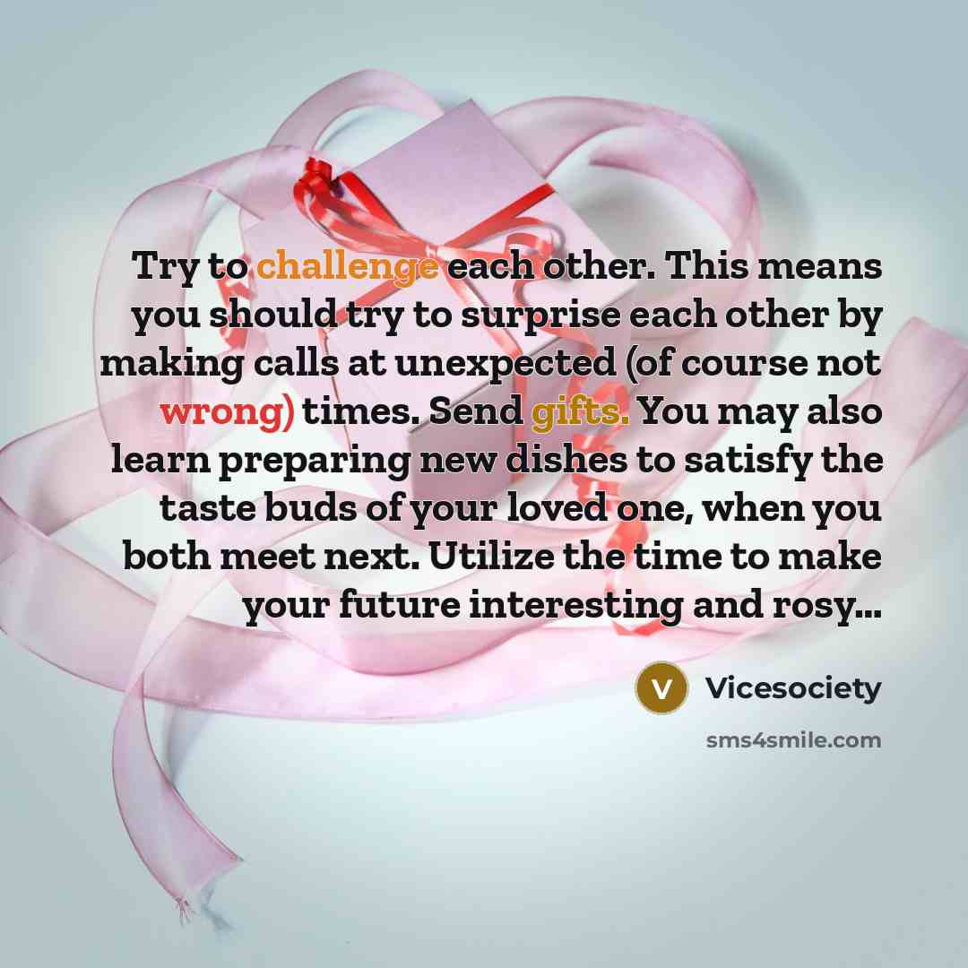 “Try to challenge each other. This means you should try to surprise each other by making calls at unexpected (of course not wrong) times. Send gifts. You may also learn preparing new dishes to satisfy the taste buds of your loved one, when you both meet next. Utilize the time to make your future…” quote by Vicesociety