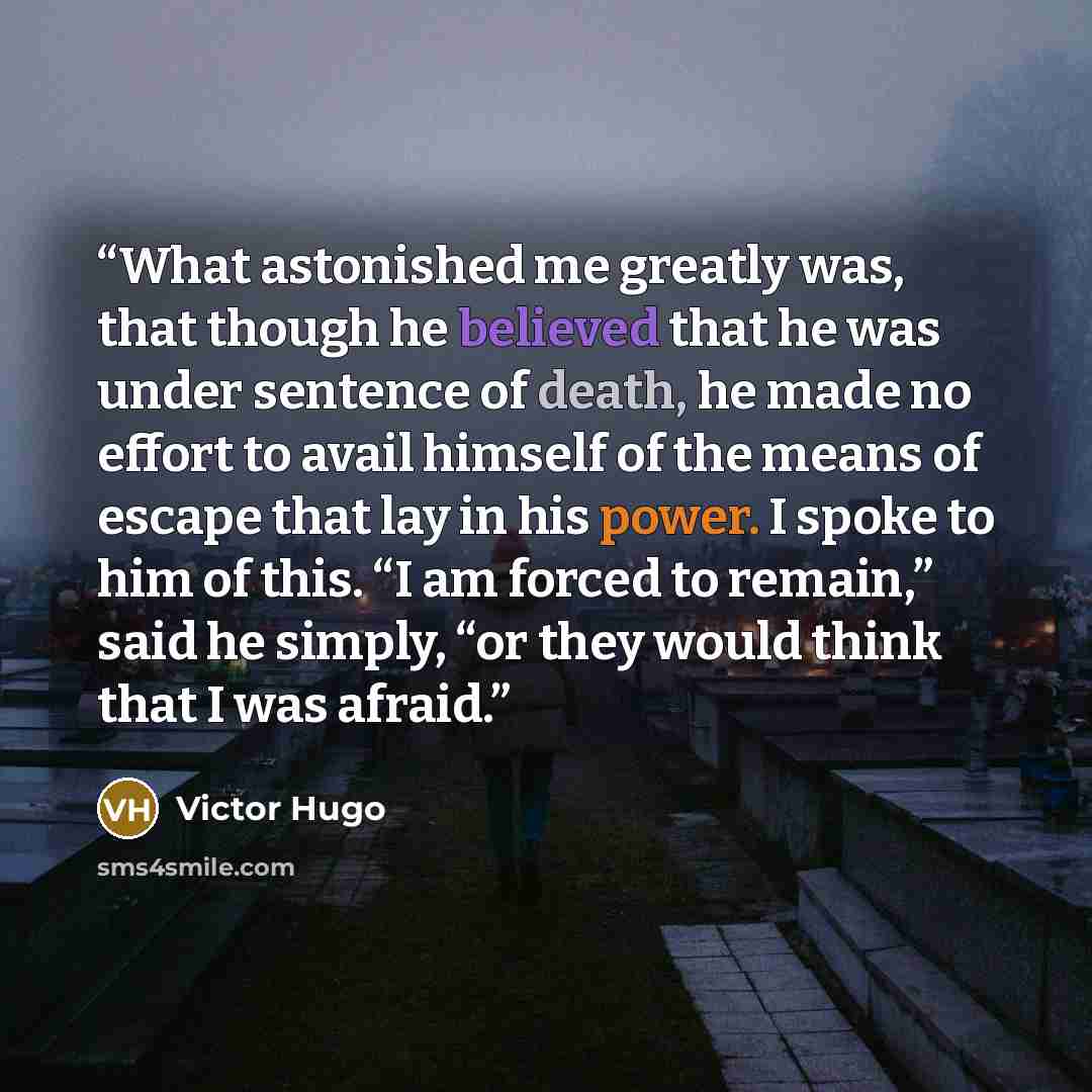 “What astonished me greatly was, that though he believed that he was under sentence of death, he made no effort to avail himself of the means of escape that lay in his power. I spoke to him of this. “I am forced to remain,” said he simply, “or they would think that I was afraid.” quote by Victor Hugo